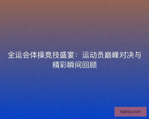 全运会体操竞技盛宴：运动员巅峰对决与精彩瞬间回顾