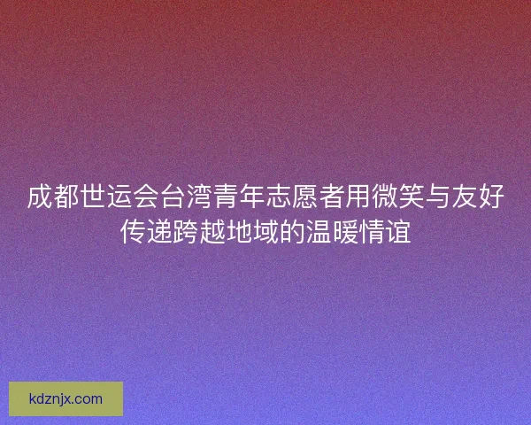 成都世运会台湾青年志愿者用微笑与友好传递跨越地域的温暖情谊