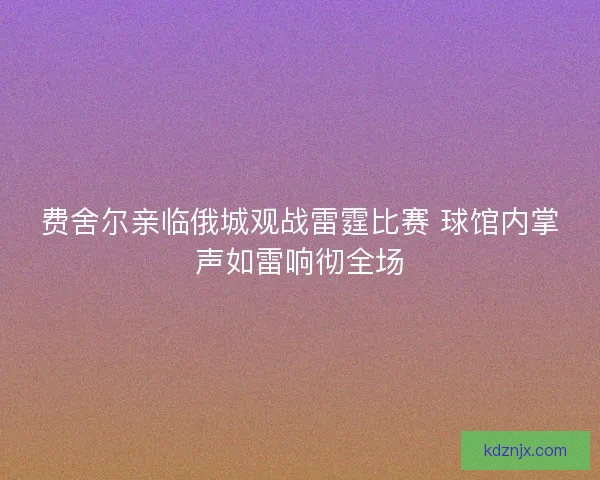 费舍尔亲临俄城观战雷霆比赛 球馆内掌声如雷响彻全场