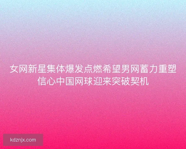 女网新星集体爆发点燃希望男网蓄力重塑信心中国网球迎来突破契机